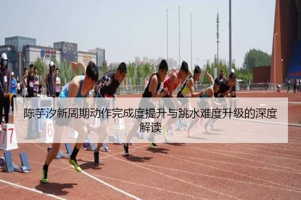 陈芋汐新周期动作完成度提升与跳水难度升级的深度解读