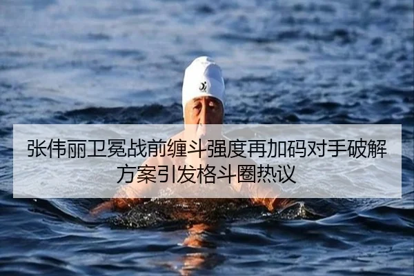 张伟丽卫冕战前缠斗强度再加码对手破解方案引发格斗圈热议